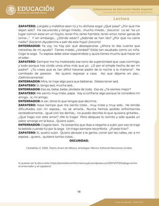 56
ZAPATERO: ¡Lárgate y malditos sean tú y tu dichosa soga! ¿Qué pasa? ¿Por qué me
dejan solo? Ha oscurecido y tengo miedo… mucho miedo… ¡Socorro! Lo sé: “es un
lugar común estar en un hoyito, tener frío, tener hambre, tener amor, tener ganas de
orinar…” Y sin embargo… ¿Dónde están? ¿Adónde se han ido? ¿Por qué no viene
nadie? ¡Socorro! ¡Ayúdenme a salir de este hoyo! ¡Socorro!
ENTERRADOR: Ya voy, no hay por qué desesperarse. ¿Ahora te das cuenta que
necesitas de mi ayuda? Tienes miedo, ¿Verdad? Estás tan asustado como un niño.
Coge la soga. Tu esposa debe estar esperándote y quizá tienes mucho qué hacer en
el taller.
ZAPATERO: Siempre me ha molestado ese tono de superioridad que usas conmigo,
y todo porque has vivido unos años más que yo. ¿O por el simple hecho de ser mi
padre? ¿Tú crees que es tan difícil hacerse padre de la noche a la mañana? He
cambiado de parecer. No quiero regresar a casa. Así que déjame en paz…
¡Definitivamente!
ENTERRADOR: Mira, te traje algo para que bebieras. Debes tener sed.
ZAPATERO: Sí, tengo sed, mucha sed…
ENTERRADOR: Eso es, bebe, bebe, olvídate de todo. Eso es. ¿Te sientes mejor?
ZAPATERO: Me siento muy triste, papá. Voy a confiarte algo porque te considero mi
amigo… sí, mi amigo.
ENTERRADOR: A ver, dime lo que tengas que decirme.
ZAPATERO: Hace tiempo que me siento triste… muy triste y muy solo… He tenido
dificultades con mi esposa… no sé amarla… Nunca hemos podido enfrentarnos
verdaderamente… igual con los demás… no puedo decirles lo que quisiera gritarles…
¿Qué hago con este amor? ¡Me lo trago! Pero despues lo vomito y sólo queda un
sabor amargo en la boca… Quiero subir…
ENTERRADOR: Cógete bien. Ya presentía que ibas a negarte a subir, por eso te traje
la bebida cuando fui por la soga. Un trago siempre reconforta. ¿Puedo tirar?
ZAPATERO: Sí, quiero subir. Quiero abrazar a la gente, correr por las calles, ver a mi
esposa… quiero… quisiera tantas cosas…
OSCURIDAD.
Carballido, E. 2000. Teatro Joven de México, Antología. México: Editorial Mexicanos Unidos.
Si quieres ver la obra visita: https://periodismoinformativoujat.wordpress.com/2014/11/13/dialogo-entre-
el-enterrador-y-el-zapatero/
 