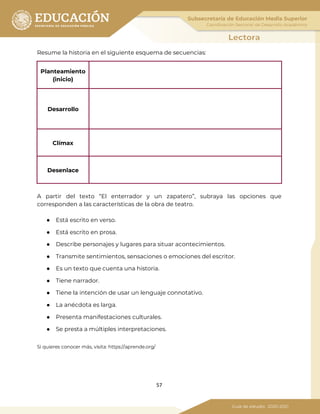 57
Resume la historia en el siguiente esquema de secuencias:
Planteamiento
(inicio)
Desarrollo
Clímax
Desenlace
A partir del texto “El enterrador y un zapatero”, subraya las opciones que
corresponden a las características de la obra de teatro.
● Está escrito en verso.
● Está escrito en prosa.
● Describe personajes y lugares para situar acontecimientos.
● Transmite sentimientos, sensaciones o emociones del escritor.
● Es un texto que cuenta una historia.
● Tiene narrador.
● Tiene la intención de usar un lenguaje connotativo.
● La anécdota es larga.
● Presenta manifestaciones culturales.
● Se presta a múltiples interpretaciones.
Si quieres conocer más, visita: https://aprende.org/
 