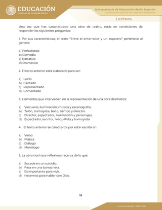 58
Una vez que has caracterizado una obra de teatro, estás en condiciones de
responder las siguientes preguntas:
1. Por sus características, el texto “Entre el enterrador y un zapatero” pertenece al
género:
a) Periodístico
b) Comedia
c) Narrativo
d) Dramático
2. El texto anterior está elaborado para ser:
a) Leído
b) Cantado
c) Representado
d) Comentado
3. Elementos que intervienen en la representación de una obra dramática:
a) Vestuario, iluminación, música y escenografía.
b) Telón, tramoyista, texto, tiempo y director.
c) Director, espectador, iluminación y personajes.
d) Espectador, escritor, maquillista y tramoyista.
4. El texto anterior se caracteriza por estar escrito en:
a) Verso
b) Plática
c) Diálogo
d) Monólogo
5. La obra nos hace reflexionar acerca de lo que:
a) Sucede en un suicidio.
b) Pasa en una borrachera.
c) Es importante para vivir.
d) Hacemos para hablar con Dios.
 