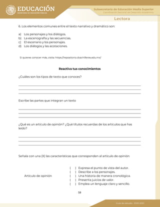 59
6. Los elementos comunes entre el texto narrativo y dramático son:
a) Los personajes y los diálogos.
b) La escenografía y las secuencias.
c) El escenario y los personajes.
d) Los diálogos y las acotaciones.
Si quieres conocer más, visita: https://repositorio.cbachilleres.edu.mx/
Reactiva tus conocimientos
¿Cuáles son los tipos de texto que conoces?
_____________________________________________________________________________________
_____________________________________________________________________________________
_____________________________________________________________________________________
Escribe las partes que integran un texto
_____________________________________________________________________________________
_____________________________________________________________________________________
_____________________________________________________________________________________
¿Qué es un artículo de opinión? ¿Qué títulos recuerdas de los artículos que has
leído?
_____________________________________________________________________________________
_____________________________________________________________________________________
_____________________________________________________________________________________
Señala con una (X) las características que corresponden al artículo de opinión
( ) Expresa el punto de vista del autor.
( ) Describe a los personajes.
Artículo de opinión ( ) Una historia de manera cronológica.
( ) Presenta juicios de valor.
( ) Emplea un lenguaje claro y sencillo.
 