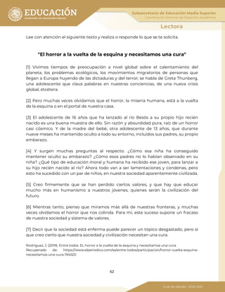 62
Lee con atención el siguiente texto y realiza o responde lo que se te solicita.
"El horror a la vuelta de la esquina y necesitamos una cura"
[1] Vivimos tiempos de preocupación a nivel global sobre el calentamiento del
planeta, los problemas ecológicos, los movimientos migratorios de personas que
llegan a Europa huyendo de las dictaduras y del terror; se habla de Greta Thunberg,
una adolescente que clava palabras en nuestras conciencias, de una nueva crisis
global, etcétera.
[2] Pero muchas veces olvidamos que el horror, la miseria humana, está a la vuelta
de la esquina o en el portal de nuestra casa.
[3] El adolescente de 16 años que ha lanzado al río Besós a su propio hijo recién
nacido es una buena muestra de ello. Sin razón y absurdidad pura, raíz de un horror
casi cósmico. Y de la madre del bebé, otra adolescente de 13 años, que durante
nueve meses ha mantenido oculto a todo su entorno, incluidos sus padres, su propio
embarazo.
[4] Y surgen muchas preguntas al respecto. ¿Cómo esa niña ha conseguido
mantener oculto su embarazo? ¿Cómo esos padres no lo habían observado en su
niña? ¿Qué tipo de educación moral y humana ha recibido ese joven, para lanzar a
su hijo recién nacido al río? Ahora todo van a ser lamentaciones y condenas, pero
esto ha sucedido con un par de niños, en nuestra sociedad aparentemente civilizada.
[5] Creo firmemente que se han perdido ciertos valores, y que hay que educar
mucho más en humanismo a nuestros jóvenes, quienes serán la civilización del
futuro.
[6] Mientras tanto, pienso que miramos más allá de nuestras fronteras, y muchas
veces olvidamos el horror que nos colinda. Para mí, este suceso supone un fracaso
de nuestra sociedad y sistema de valores.
[7] Decir que la sociedad está enferma puede parecer un tópico desgastado, pero sí
que creo cierto que nuestra sociedad y civilización necesitan una cura.
Rodríguez, J. (2019). Entre todos. EL horror a la vuelta de la esquina y necesitamos una cura.
Recuperado de: https://www.elperiodico.com/es/entre-todos/participacion/horror-vuelta-esquina-
necesitamos-una-cura-194520
 