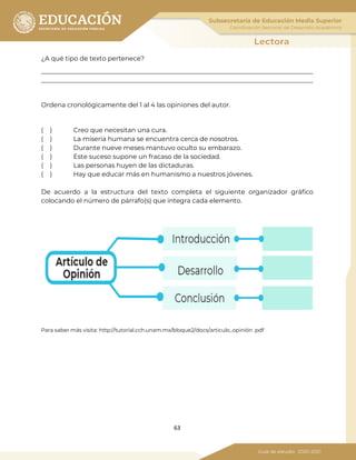 63
¿A qué tipo de texto pertenece?
_____________________________________________________________________________________
_____________________________________________________________________________________
Ordena cronológicamente del 1 al 4 las opiniones del autor.
( ) Creo que necesitan una cura.
( ) La miseria humana se encuentra cerca de nosotros.
( ) Durante nueve meses mantuvo oculto su embarazo.
( ) Este suceso supone un fracaso de la sociedad.
( ) Las personas huyen de las dictaduras.
( ) Hay que educar más en humanismo a nuestros jóvenes.
De acuerdo a la estructura del texto completa el siguiente organizador gráfico
colocando el número de párrafo(s) que integra cada elemento.
Para saber más visita: http://tutorial.cch.unam.mx/bloque2/docs/articulo_opinión .pdf
 