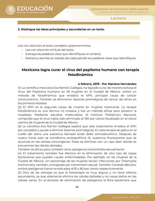 64
2. Distingue las ideas principales y secundarias en un texto.
Lee con atención el texto completo, posteriormente:
⮚ Lee con atención el título del texto.
⮚ Subraya las palabras clave que identifiques en el texto.
⮚ Destaca y escribe al costado de cada párrafo las palabras clave que identifiques.
Mexicana logra curar el virus del papiloma humano con terapia
fotodinámica
4 febrero, 2019 - Por Mariana Hernández
(1) La científica mexicana Eva Ramón Gallegos, ha logrado curar de manera exitosa el
Virus del Papiloma Humano en 29 mujeres en la Ciudad de México. Utilizó un
método de fotodinámica que erradicó el VPH, principal causa de cáncer
cervicouterino. También se eliminaron lesiones premalignas de cáncer de cérvix en
los primeros estados.
(2) El VPH es la segunda causa de muerte en mujeres mexicanas. La terapia
fotodinámica es una técnica no invasiva y fue un método eficaz para prevenir la
neoplasia. Mediante estudios moleculares, el Instituto Politécnico Nacional,
comprobó que el virus había sido eliminado al 100 por ciento focalizado en el cérvix
uterino de mujeres de la Ciudad de México.
(3) La científica Eva Ramón Gallegos explicó que este tratamiento erradica el VPH
por completo y ayuda a eliminar lesiones premalignas. En esta terapia se aplica en el
cuello del útero una sustancia llamada ácido delta aminolevulínico. Después de
cuatro horas esto se transforma protoporfirina IX, sustancia fluorescente que se
acumula en las células cancerígenas. Estas se eliminan con un rayo láser donde se
encuentran las células dañadas.
También es eficaz para combatir otros patógenos transmitidos sexualmente
(4) El tratamiento también fue efectivo en la eliminación de otro tipo de cepas
bacterianas que pueden causar enfermedades. Por ejemplo, en las mujeres de la
Ciudad de México. Un porcentaje de las mujeres tenían infecciones por Chlamydia
trachomatis, también contagiada por transmisión sexual. También Candida albicans,
ambos patógenos fueron erradicados al 81 y 80 por ciento respectivamente.
(5) Otra de las ventajas es que la fototerapia es muy segura y no tiene efectos
secundarios, ya que solamente elimina las células dañadas y no causa daños en las
células sanas. En el proceso de eliminación de patógenos la flora bacteriana que
 