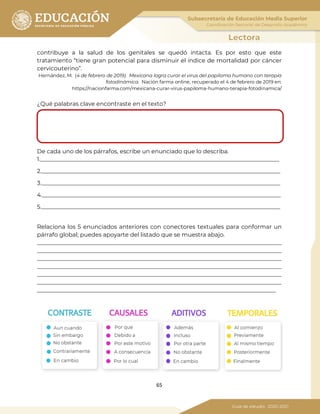 65
contribuye a la salud de los genitales se quedó intacta. Es por esto que este
tratamiento “tiene gran potencial para disminuir el índice de mortalidad por cáncer
cervicouterino”.
Hernández, M. (4 de febrero de 2019). Mexicana logra curar el virus del papiloma humano con terapia
fotodinámica. Nación farma online, recuperado el 4 de febrero de 2019 en:
https://nacionfarma.com/mexicana-curar-virus-papiloma-humano-terapia-fotodinamica/
¿Qué palabras clave encontraste en el texto?
De cada uno de los párrafos, escribe un enunciado que lo describa.
1.___________________________________________________________________________________
2.___________________________________________________________________________________
3.___________________________________________________________________________________
4.___________________________________________________________________________________
5.___________________________________________________________________________________
Relaciona los 5 enunciados anteriores con conectores textuales para conformar un
párrafo global; puedes apoyarte del listado que se muestra abajo.
_____________________________________________________________________________________
_____________________________________________________________________________________
_____________________________________________________________________________________
_____________________________________________________________________________________
_____________________________________________________________________________________
_____________________________________________________________________________________
___________________________________________________________________________________
 