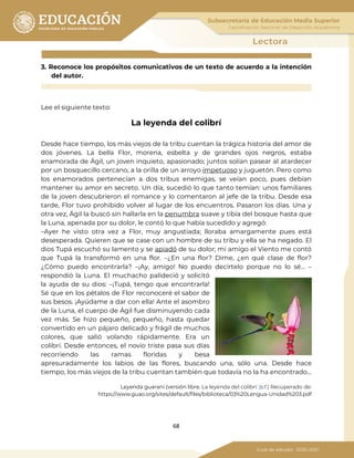 68
3. Reconoce los propósitos comunicativos de un texto de acuerdo a la intención
del autor.
Lee el siguiente texto:
La leyenda del colibrí
Desde hace tiempo, los más viejos de la tribu cuentan la trágica historia del amor de
dos jóvenes. La bella Flor, morena, esbelta y de grandes ojos negros, estaba
enamorada de Ágil, un joven inquieto, apasionado; juntos solían pasear al atardecer
por un bosquecillo cercano, a la orilla de un arroyo impetuoso y juguetón. Pero como
los enamorados pertenecían a dos tribus enemigas, se veían poco, pues debían
mantener su amor en secreto. Un día, sucedió lo que tanto temían: unos familiares
de la joven descubrieron el romance y lo comentaron al jefe de la tribu. Desde esa
tarde, Flor tuvo prohibido volver al lugar de los encuentros. Pasaron los días. Una y
otra vez, Ágil la buscó sin hallarla en la penumbra suave y tibia del bosque hasta que
la Luna, apenada por su dolor, le contó lo que había sucedido y agregó:
–Ayer he visto otra vez a Flor, muy angustiada; lloraba amargamente pues está
desesperada. Quieren que se case con un hombre de su tribu y ella se ha negado. El
dios Tupá escuchó su lamento y se apiadó de su dolor; mi amigo el Viento me contó
que Tupá la transformó en una flor. –¿En una flor? Dime, ¿en qué clase de flor?
¿Cómo puedo encontrarla? –¡Ay, amigo! No puedo decírtelo porque no lo sé... –
respondió la Luna. El muchacho palideció y solicitó
la ayuda de su dios: –¡Tupá, tengo que encontrarla!
Sé que en los pétalos de Flor reconoceré el sabor de
sus besos. ¡Ayúdame a dar con ella! Ante el asombro
de la Luna, el cuerpo de Ágil fue disminuyendo cada
vez más. Se hizo pequeño, pequeño, hasta quedar
convertido en un pájaro delicado y frágil de muchos
colores, que salió volando rápidamente. Era un
colibrí. Desde entonces, el novio triste pasa sus días
recorriendo las ramas floridas y besa
apresuradamente los labios de las flores, buscando una, sólo una. Desde hace
tiempo, los más viejos de la tribu cuentan también que todavía no la ha encontrado...
Leyenda guaraní (versión libre. La leyenda del colibrí. (s.f.) Recuperado de:
https://www.guao.org/sites/default/files/biblioteca/03%20Lengua-Unidad%203.pdf
 