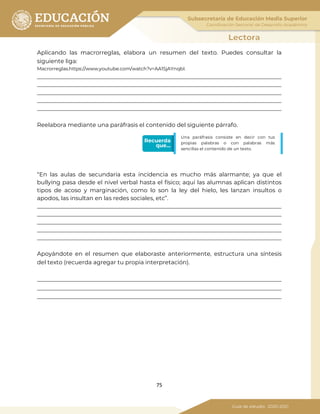 75
Aplicando las macrorreglas, elabora un resumen del texto. Puedes consultar la
siguiente liga:
Macrorreglas.https://www.youtube.com/watch?v=AA1SjAYnqbI.
_____________________________________________________________________________________
_____________________________________________________________________________________
_____________________________________________________________________________________
_____________________________________________________________________________________
_____________________________________________________________________________________
Reelabora mediante una paráfrasis el contenido del siguiente párrafo.
“En las aulas de secundaria esta incidencia es mucho más alarmante; ya que el
bullying pasa desde el nivel verbal hasta el físico; aquí las alumnas aplican distintos
tipos de acoso y marginación, como lo son la ley del hielo, les lanzan insultos o
apodos, las insultan en las redes sociales, etc”.
_____________________________________________________________________________________
_____________________________________________________________________________________
_____________________________________________________________________________________
_____________________________________________________________________________________
_____________________________________________________________________________________
Apoyándote en el resumen que elaboraste anteriormente, estructura una síntesis
del texto (recuerda agregar tu propia interpretación).
_____________________________________________________________________________________
_____________________________________________________________________________________
_____________________________________________________________________________________
Una paráfrasis consiste en decir con tus
propias palabras o con palabras más
sencillas el contenido de un texto.
 