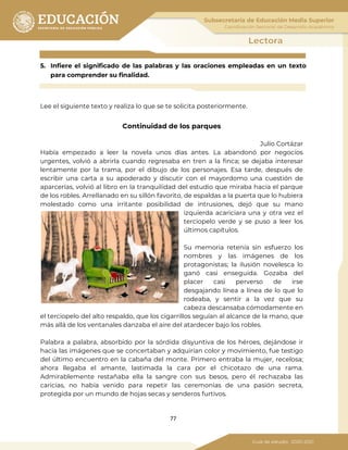 77
5. Infiere el significado de las palabras y las oraciones empleadas en un texto
para comprender su finalidad.
Lee el siguiente texto y realiza lo que se te solicita posteriormente.
Continuidad de los parques
Julio Cortázar
Había empezado a leer la novela unos días antes. La abandonó por negocios
urgentes, volvió a abrirla cuando regresaba en tren a la finca; se dejaba interesar
lentamente por la trama, por el dibujo de los personajes. Esa tarde, después de
escribir una carta a su apoderado y discutir con el mayordomo una cuestión de
aparcerías, volvió al libro en la tranquilidad del estudio que miraba hacia el parque
de los robles. Arrellanado en su sillón favorito, de espaldas a la puerta que lo hubiera
molestado como una irritante posibilidad de intrusiones, dejó que su mano
izquierda acariciara una y otra vez el
terciopelo verde y se puso a leer los
últimos capítulos.
Su memoria retenía sin esfuerzo los
nombres y las imágenes de los
protagonistas; la ilusión novelesca lo
ganó casi enseguida. Gozaba del
placer casi perverso de irse
desgajando línea a línea de lo que lo
rodeaba, y sentir a la vez que su
cabeza descansaba cómodamente en
el terciopelo del alto respaldo, que los cigarrillos seguían al alcance de la mano, que
más allá de los ventanales danzaba el aire del atardecer bajo los robles.
Palabra a palabra, absorbido por la sórdida disyuntiva de los héroes, dejándose ir
hacia las imágenes que se concertaban y adquirían color y movimiento, fue testigo
del último encuentro en la cabaña del monte. Primero entraba la mujer, recelosa;
ahora llegaba el amante, lastimada la cara por el chicotazo de una rama.
Admirablemente restañaba ella la sangre con sus besos, pero él rechazaba las
caricias, no había venido para repetir las ceremonias de una pasión secreta,
protegida por un mundo de hojas secas y senderos furtivos.
 