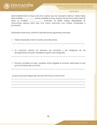 80
abominablemente la figura de otro cuerpo que era necesario destruir. Nada había
sido olvidado: ____________, azares, posibles errores. A partir de esa hora cada instante
tenía su empleo _______________ atribuido. El doble repaso despiadado se
interrumpía apenas para que una mano acariciara una mejilla. Empezaba a
anochecer.
Utilizando antónimos, cambia el sentido de las siguientes oraciones.
 Había empezado a leer la novela unos días antes.
___________________________________________________________________________________
 Su memoria retenía sin esfuerzo los nombres y las imágenes de los
protagonistas; la ilusión novelesca lo ganó casi enseguida.
_____________________________________________________________________________________
 Primero entraba la mujer, recelosa; ahora llegaba el amante, lastimada la cara
por el chicotazo de una rama.
____________________________________________________________________________________
¿A qué conclusión llegas del uso de sinónimos y antónimos?
_____________________________________________________________________________________
_____________________________________________________________________________________
_____________________________________________________________________________________
_____________________________________________________________________________________
 