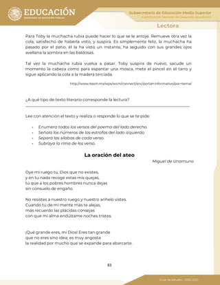 83
Para Toby la muchacha rubia puede hacer lo que se le antoje. Remueve otra vez la
cola, satisfecho de haberla visto, y suspira. Es simplemente feliz, la muchacha ha
pasado por el patio, él la ha visto un instante, ha seguido con sus grandes ojos
avellana la sombra en las baldosas.
Tal vez la muchacha rubia vuelva a pasar. Toby suspira de nuevo, sacude un
momento la cabeza como para espantar una mosca, mete el pincel en el tarro y
sigue aplicando la cola a la madera terciada.
http://www.itesm.mx/wps/wcm/connect/snc/portal+informativo/por+tema/
¿A qué tipo de texto literario corresponde la lectura?
___________________________________________________________________________________
Lee con atención el texto y realiza o responde lo que se te pide:
- Enumera todos los versos del poema del lado derecho.
- Señala los números de las estrofas del lado izquierdo
- Separa las sílabas de cada verso.
- Subraya la rima de los verso.
La oración del ateo
Miguel de Unamuno
Oye mi ruego tú, Dios que no existes,
y en tu nada recoge estas mis quejas,
tú que a los pobres hombres nunca dejas
sin consuelo de engaño.
No resistes a nuestro ruego y nuestro anhelo vistes.
Cuando tú de mi mente más te alejas,
más recuerdo las plácidas consejas
con que mi alma endúlzame noches tristes.
¡Qué grande eres, mi Dios! Eres tan grande
que no eres sino idea; es muy angosta
la realidad por mucho que se expande para abarcarte.
 