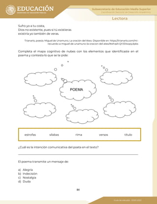 84
Sufro yo a tu costa,
Dios no existente, pues si tú existieras
existiría yo también de veras.
Trianarts, poesía. Miguel de Unamuno, La oración del Ateo. Disponible en: https://trianarts.com/mi-
recuerdo-a-miguel-de-unamuno-la-oracion-del-ateo/#sthash.QYJD4opq.dpbs
Completa el mapa cognitivo de nubes con los elementos que identificaste en el
poema y contesta lo que se te pide:
¿Cuál es la intención comunicativa del poeta en el texto?
_____________________________________________________________________________________
El poema transmite un mensaje de:
a) Alegría
b) Indecisión
c) Nostalgia
d) Duda
estrofas sílabas rima versos título
POEMA
 