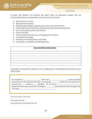 85
A partir del poema “La oración del ateo” llena el siguiente cuadro con las
características que correspondan únicamente al texto lírico:
• Está escrito en verso.
• Está escrito en prosa.
• Describe personajes y lugares para situar acontecimientos.
• Transmite los sentimientos, sensaciones o emociones del escritor.
• Es un texto que cuenta una historia.
• Tiene narrador.
• Tiene la intención de usar un lenguaje connotativo.
• La anécdota es larga.
• Presenta manifestaciones culturales.
• Se prestan a múltiples interpretaciones.
Características del poema
Completa los siguientes espacios con los datos de la interpretación del poema que
hacen falta.
En el poema “_____________________” del autor ______________________ quien escribió
el poema con la intención de usar un lenguaje _________, presenta una estructura
textual de _____ versos y ____ estrofas. En el verso ____________________________,
podemos decir que el escritor se dirige a __________ para transmitirnos el siguiente
mensaje: ____________________________________________.
Si quieres conocer más visita:
https://aprende.org/
https://repositorio.cbachilleres.edu.mx/
 