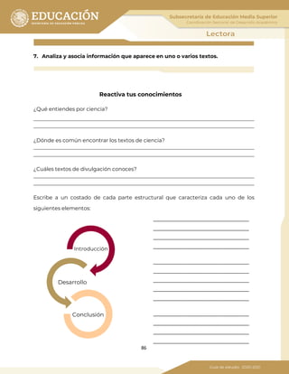 86
7. Analiza y asocia información que aparece en uno o varios textos.
Reactiva tus conocimientos
¿Qué entiendes por ciencia?
_____________________________________________________________________________________
_____________________________________________________________________________________
¿Dónde es común encontrar los textos de ciencia?
_____________________________________________________________________________________
_____________________________________________________________________________________
¿Cuáles textos de divulgación conoces?
_____________________________________________________________________________________
_____________________________________________________________________________________
Escribe a un costado de cada parte estructural que caracteriza cada uno de los
siguientes elementos:
_____________________________
_____________________________
_____________________________
_____________________________
_____________________________
_____________________________
_____________________________
_____________________________
_____________________________
_____________________________
_____________________________
_____________________________
_____________________________
Introducción
Desarrollo
Conclusión
 