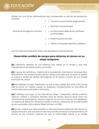 87
Señala con una (X) las características que corresponden al artículo de divulgación
científica
( ) Transmite conocimiento especializado.
( ) Describe a los personajes.
Artículo de divulgación científica ( ) La información debe de ser verificada
y comprobada.
( ) Presenta juicios de valor.
( ) Utiliza un lenguaje específico y objetivo.
Lee con atención el siguiente texto y da respuesta a lo que se solicita.
Desarrollan análisis de sangre para detectar el cáncer en su
etapa temprana
[1]El elemento detector es una proteína que habita en la sangre y que está
impregnada en las células sanas y tumorales.
[2]Un grupo de científicos y médicos de la localidad de Little Rock en Arkansas, EUA,
descubrieron una proteína producida por células tumorales que es capaz de revelar
el avance y niveles de células cancerígenas en el cuerpo, a través de una simple
extracción de sangre.
[3]Este hallazgo es súper importante, ya que es bien sabido que entre más tiempo
esté el cáncer en nuestro cuerpo, su progreso y fortalecimiento es más difícil de
contrarrestar para controlarlo o eliminarlo.
[4]El hallazgo tuvo lugar en los laboratorios Stage 1 Diagnostics, donde pudieron
observar, analizar y comparar distintos tipos de células, algunas sanas otras con
características cancerígenas. «Nuestro objetivo no es curar el cáncer, sino establecer
un sistema de detección temprana donde el avance y desarrollo de la enfermedad
es aún vulnerable», dijo el doctor Blake Johnson a la NBC.
[5]Johnson explicó que estas pruebas no sólo permitirán la detección del cáncer en
estado temprano, sino que será mucho más sencillo conocer el comportamiento y el
avance de los tumores, evitando así que la enfermedad avance a su estado
 