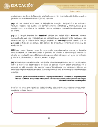 88
metastásico, es decir, la fase más letal del cáncer. Un hospital en Little Rock será el
primero en ofrecer este servicio por 100 dólares.
[6]A dichas células tumorales, el equipo de Savage 1 Diagnostics les llamaron
“Células Hepsin” las cuales son completamente extraíbles y manipulables para
usarlas como una especie de medidor natural y conocer hasta el tipo de cáncer que
se forma.
[7]«Es la mejor manera de detectar cáncer sin hacer nada invasivo. Hemos
comprobado que esta metodología es aplicable para prácticamente cualquier tipo
de tumor», dijo el doctor Brent Staggs, experto en patología quien detalló que las
pruebas se hicieron en células con cáncer de próstata, de mama, de ovarios y de
endometrio.
[8]Ahora, tanto Staggs como Johnson están entusiasmados porque el hospital
Baptist Health de Little Rock será el primero en ofrecer el servicio que analizará a
detalle las células Hepsin. «El diagnóstico y control de cáncer es un tema complicado
y delicado para la ciencia médica», resaltó Staggs.
[9]También dijo que el historial médico familiar de las personas es importante para
saber si hay o no posibilidades de que las células Hepsin estén presentes en el
organismo. «El extractor de sangre cuesta 100 dólares por paciente», dijeron los
médicos emprendedores quienes planean patentar esta metodología en el mercado
médico.
Castillo, F. (2018). Desarrollan análisis de sangre para detectar el cáncer en su etapa temprana.
México: CC NEWS. Recuperado: https://news.culturacolectiva.com/ciencia/analisis-de-sangre-
detectan-cancer-en-fase-temprana/
Subraya las ideas principales de cada párrafo y posteriormente, elabora un resumen
con base en las mismas:
 