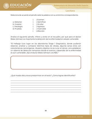 89
Relaciona de acuerdo al párrafo siete la palabra con su sinónimo correspondiente.
( ) Examen
a. Detectar ( ) Identificar
b. Invasivo ( ) Ocultar
c. Patología ( ) Agresivo
d. Pruebas ( ) Invencible
( ) Afección
Analiza el siguiente párrafo, infiere y anota en el recuadro, por qué para el doctor
Blake Johnson es importante la detección de la enfermedad en estado vulnerable.
“El hallazgo tuvo lugar en los laboratorios Stage 1 Diagnostics, donde pudieron
observar, analizar y comparar distintos tipos de células, algunas sanas otras con
características cancerígenas. «Nuestro objetivo no es curar el cáncer, sino establecer
un sistema de detección temprana donde el avance y desarrollo de la enfermedad
es aún vulnerable», dijo el doctor Blake Johnson a la NBC.”
¿Qué modos discursivos predominan en el texto? ¿Cómo logras identificarlos?
_____________________________________________________________________________________
_____________________________________________________________________________________
_____________________________________________________________________________________
_____________________________________________________________________________________
_____________________________________________________________________________________
_____________________________________________________________________________________
 