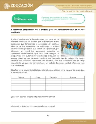 92
1. Identifica propiedades de la materia para su aprovechamiento en la vida
cotidiana.
A diario realizamos actividades que por hacerlas de
manera repetitiva las damos por automáticas, habrá
ocasiones que tendremos la necesidad de clasificar
algunos de los materiales que utilizamos, lo mismo
ocurre con las personas que tienen una profesión, por
ejemplo, un mecánico automotriz organiza las
diferentes herramientas que usa para arreglar el
desperfecto del automóvil y un médico al revisar los
signos vitales de un paciente, cataloga sus herramientas de trabajo. Por tanto,
ordenar los distintos materiales de acuerdo con sus características es muy
importante, ya que esto permite hacer un trabajo de mayor calidad, eficiencia y en
menor tiempo.
Clasifica en la siguiente tabla los materiales que utilizas en la escuela de acuerdo a
sus características.
Objeto Color Tamaño Forma
¿Cuántos objetos encontraste de la misma forma?
_____________________________________________________________________________________
¿Cuántos objetos encontraste con el mismo color?
_____________________________________________________________________________________
 