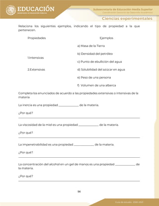 94
Relaciona los siguientes ejemplos, indicando el tipo de propiedad a la que
pertenecen.
Propiedades Ejemplos
a) Masa de la Tierra
b) Densidad del petróleo
1.Intensivas
c) Punto de ebullición del agua
2.Extensivas d) Solubilidad del azúcar en agua
e) Peso de una persona
f) Volumen de una alberca
Completa los enunciados de acuerdo a las propiedades extensivas o intensivas de la
materia
La inercia es una propiedad ______________ de la materia.
¿Por qué?
_____________________________________________________________________________________
La viscosidad de la miel es una propiedad ______________ de la materia.
¿Por qué?
_____________________________________________________________________________________
La impenetrabilidad es una propiedad ______________ de la materia.
¿Por qué?
_____________________________________________________________________________________
La concentración del alcohol en un gel de manos es una propiedad ______________ de
la materia.
¿Por qué?
_____________________________________________________________________________________
 
