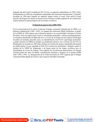 pequeña isla del Caribe invadida por EE UU por su supuesto izquierdismo en 1983; Libia,
bombardeada en 1986 por considerarla responsable del terrorismo internacional; y Panamá,
invadida en 1989 para impedir un supuesto ataque contra el canal. Pero quizá la baza
maestra de Reagan fue lanzar la Guerra de las Galaxias nombre popular de un costosísimo
sistema defensivo para protegerse de los misiles soviéticos.
El final de la guerra fría (1985-1991)
Fue la consecuencia de la crisis vivida por el bloque comunista liderado por la URSS y su
posterior desaparición (1985- 1991). La llegada del reformista Mijaíl Gorbachov al poder
en la URSS en 1985 supuso que el desarme pasase a ser una prioridad vital para la Unión
Soviética. Esto era lógico pues el país se encontraba estancado y retraso tecnológicamente,
la economía planificada no daba más de sí y el reto de la Guerra de las Galaxias de Reagan
no podía ser asumido, procedía, pues, un entendimiento con EE.UU. para llegar al desarme
y poder centrarse la URSS en arreglar sus problemas internos. Así, se firmó con EE UU en
Washington un acuerdo en 1987 para eliminar los misiles de alcance intermedio del arsenal
de ambos países, lo que señalaba el final de la carrera de armamentos. Después siguió la
retirada de la URSS de Afganistán y de buena parte de las tropas soviéticas que se
encontraban en el este de Europa. Esto impulsó las revoluciones democráticas en Europa
oriental (caída del muro de Berlín, reunificación alemana) y después en la propia URSS
entre 1989 y 1991. La desaparición de la Unión Soviética en 1991 suponía que el bloque
comunista había dejado de existir y que la guerra fría había terminado.
 