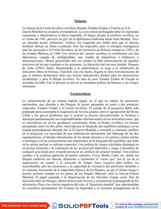 Orígenes
La alianza de la Unión Soviética con Gran Bretaña, Estados Unidos y Francia en la II
Guerra Mundial era un pacto circunstancial. La convivencia prolongada entre los regímenes
comunistas y democráticos se hacía imposible. El ataque alemán al territorio soviético, en
el verano de 1941, provocó un giro de la diplomacia estalinista hacia Gran Bretaña. Tuvo
un marcado acento utilitarista: Londres fue requerida por Stalin para que el ejército
británico abriese un frente occidental. Esto fue imposible; pero sí consiguió transigencia
ante las anexiones a la Unión Soviética, de los territorios de Polonia oriental en 1939 y de
los Estados Bálticos en 1940. Las victorias del ejército soviético se combinaron con una
diplomacia, cargada de ambigüedades, que trataba de tranquilizar a británicos y
norteamericanos. Moscú garantizaba ante sus aliados la libre determinación de aquellos
territorios de los que expulsara a los germanos. La intención real era muy distinta. Después
de Yalta (1945), Stalin, Renunciando a la ambivalencia, se negó a la celebración de
elecciones libres en Polonia. Churchill, tras este hecho, llegaba al claro convencimiento de
que el término democracia tenía una lectura radicalmente distinta para las democracias
occidentales y para el bloque soviético. Su idea de unos Estados Unidos de Europa se
mostraba inviable. Fue el primero en prever la inmediata política de bloques y sus riesgos
inherentes.
Características
La estructuración de un sistema bipolar rígido, en el que no cabían las posiciones
intermedias, que alineaba a dos bloques de países agrupados en torno a dos potencias
imperiales, Estados Unidos y la Unión Soviética. El mundo de la posguerra había sido
preparado para contemplar la hegemonía de los tres grandes, pero el agotamiento del Reino
Unido y los graves problemas que le acarreó su proceso descolonizador, le forzaron a
descargar paulatinamente sus responsabilidades internacionales en los norteamericanos, que
se convirtieron así en los gendarmes occidentales frente al bloque soviético. La tensión
permanente entre los dos polos, motivada por la búsqueda del equilibrio estratégico en un
mundo profundamente alterado por la II Guerra Mundial y sometido a continuos cambios
en la posguerra. La necesidad de una reafirmación permanente del liderazgo de las dos
superpotencias, el forzado alineamiento de las demás naciones y el continuo rearme militar
e ideológico son las consecuencias más importantes de la búsqueda del equilibrio, que halla
en la carrera nuclear su máxima expresión. Una política de riesgos calculados destinada en
un primer momento a la contención de los avances del adversario y luego a disuadirle de
cualquier acto hostil pero evitando provocar un conflicto de carácter mundial. Esta política
condujo a la continua aparición de puntos calientes. Corea, Berlín, Cuba, etc. donde los
bloques midieron sus fuerzas, dispuestos a reconstruir el "status quo" por la vía de la
negociación, en cuanto a la asunción de riesgos fuera excesiva para ambos. La
incertidumbre ante las intenciones y la capacidad de resistencia del adversario forzaban a
un continuo incremento de la capacidad ofensiva de los bloques; ya que el último riesgo a
asumir, presente siempre en los planes de los Estados Mayores, sería la Tercera Guerra
Mundial. El papel asignado a la Organización de las Naciones Unidas como foro de
discusión entre los bloques, último recurso ante la crisis y escenario de la propaganda de los
adversarios. Pese a los efectos negativos del veto, el "directorio mundial" que representaban
los miembros permanentes del Consejo de Seguridad y el creciente protagonismo de la
 