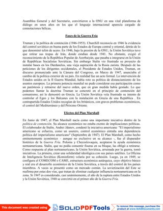 Asamblea General y del Secretario, convirtieron a la ONU en una vital plataforma de
diálogo en unos años en los que el lenguaje internacional aparecía cargado de
connotaciones bélicas.
Fases de la Guerra Fría
Truman y la política de contención (1946-1953). Churchill reconocía en 1946 la evidencia
del control soviético en buena parte de los Estados de Europa central y oriental, detrás de lo
que denominó telón de acero. En 1946, bajo la presión de la ONU, la Unión Soviética tuvo
que retirar sus tropas de Irán, donde estaban desde 1941. No obstante, exigió el
reconocimiento de la República Popular de Azerbaiyán, que pasaba a integrarse en la Unión
de Repúblicas Socialistas Soviéticas. Sin embargo Stalin vio frustrado su proyecto de
instalar bases en los Dardanelos, una vieja aspiración de la Rusia zarista. Después de las
peticiones de los dirigentes occidentales, el Presidente de Estados Unidos, Truman, en
discurso pronunciado ante la Cámara del Congreso, en Marzo de 1947, anunciaba el
cambio de la política exterior de su país. En realidad fue un acto formal. La intervención de
Estados unidos en la II Guerra Mundial, había roto su política de distanciamiento de los
asuntos europeos. La primera potencia mundial no pudo considerar esa participación como
un paréntesis y retraerse del nuevo orden, que en gran medida había gestado. Lo que
podemos llamar la doctrina Truman se concretó en el principio de contención del
comunismo; así lo demostró en Grecia. La Unión Soviética veía frustrado su intento de
controlar el Egeo y los Balcanes con la instalación en Grecia de una República . En
contrapartida Estados Unidos recogían de los británicos, con graves problemas económicos,
el control del Mediterráneo y del Próximo Oriente.
Efectos del Plan Marshall
En Junio de 1947, el Plan Marshall nacía como una importante iniciativa dentro de la
política de contención. Su alcance económico no estaba exento de implicaciones políticas.
El colaborador de Stalin, Andrei Jdanov, condenó la iniciativa americana: "El imperialismo
americano se esfuerza, como un usurero, control económico entraña una dependencia
política del imperialismo americano" (Septiembre de 1947). El Plan Marshall, como hecho
eminentemente económico – aunque no exclusivo en su alcance -, fue el disparador
histórico de la Guerra Fría. Polonia y Checoslovaquia, aceptaron la ayuda económica
norteamericana. Stalin, que no podía consentir fisuras en su bloque, las obligó a retirarse.
Como respuesta al plan norteamericano, la Unión Soviética, arruinada por la guerra, tomó
iniciativas. La primera, crear una solidaridad ideológica con sus países satélites. La Oficina
de Inteligencia Soviética (Kominform) velaría por su cohesión. Luego, ya en 1949, se
configura el COMECOM o CAME, estructura económica autárquica, cuyo objetivo básico
y real era el desarrollo económico de la Unión Soviética, a través del control de los países
miembros. A veces se presentó como un mercado común. La sovietización del Este se
reafirma por estas dos vías, que tratan de eliminar cualquier influencia norteamericana en la
zona. Si 1947 es considerado, casi unánimemente, el año de la ruptura entre Estados Unidos
y la Unión Soviética, 1948 se convirtió en el primer año de la Guerra Fría.
 