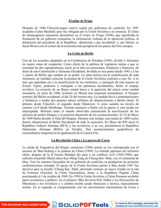 El golpe de Praga
Después de 1946 Checoslovaquia estuvo regida por gobiernos de coalición. En 1947
aceptaba el plan Marshall, pero fue obligada por la Unión Soviética a la renuncia. El clima
de intransigencia comunista desembocó en el Golpe de Praga (1948), que significaba la
formación de un gobierno comunista, la eliminación violenta de la oposición política, la
destitución del presidente de la República –demócrata y pro occidental- y, por último, se
hacía Moscú con el control de la economía más prospera de los países del Este europeo.
La Crisis de Berlín
Uno de los acuerdos adoptados en la Conferencia de Potsdam (1945), dividió a Alemania
en cuatro zonas de ocupación. Como efecto de la política de vigilancia mutua a que se
sometían las dos superpotencias, nació en la idea en americanos, británicos y franceses, de
dotar de una Constitución a Alemania Occidental, dividida en tres partes desde 1945 y a las
¾ partes de Berlín que estaban en su poder. La meta teórica era la reunificación de toda
Alemania, en realidad conocían la postura de la Unión Soviética contraria a este fin. A lo
más que aspiraban era a la reunificación de sus territorios, y conseguir de esta manera un
Estado Tapón, poderoso y coaligado a las potencias occidentales, frente al empuje
soviético. La creación de un Banco estatal único y la aparición del marco como unidad
monetaria, en junio de 1948, tuvieron en Moscú una respuesta contundente: el bloqueo
terrestre del Berlín occidental, el día 24 del mismo mes. La medida llevó a norteamericanos
y británicos a tender dos puentes aéreos militares de abastecimiento a Berlín Oeste. El
primero desde Fráncfort, el segundo desde Hannover. A estos sumaba un tercero de
carácter civil desde Hamburgo. Truman amenazó a Stalin con la guerra si esta ayuda era
interceptada. Mientras tanto el mundo observaba estremecido la movilización de los
ejércitos de ambos bloques y el posterior desarrollo de los acontecimientos. El 12 de Mayo
de 1949 Stalin decidió el final del bloqueo. Durante este tiempo, una media de 1400 vuelos
diarios abastecieron al Berlín Occidental de todo lo necesario. En Mayo de1949 nació la
República Federal Alemana (RFA) y los soviéticos, a su vez, proclamaron la República
Demócrata Alemana (RDA), en Octubre. Dos acontecimientos geopolíticos de
extraordinario magnitud en la agudización de la Guerra Fría.
La Revolución China y La guerra de Corea
La salida de Yugoslavia del bloque comunista (1948) pronto se vio contrapesada con el
ascenso de Mao-Zedong a la jefatura de China (1949). La retirada japonesa del territorio
chino, después de la II Guerra Mundial dio paso a un conflicto civil (1945-1949), que
enfrentó al partido liberal chino Kuo Ming-Tang de Chiang Kai- Shek, con el comunista de
Mao. Tras los intentos fracasados de un gobierno de coalición, se produjeron las primeras
confrontaciones armadas. El apoyo de la Unión Soviética prestó a Mao desde 1947 fue
decisivo para su triunfo. Chiang Kai –Shek, derrotado instauró un nuevo Estado en la isla
de Formosa (Taiwán): la China Nacionalista, frente a la República Popular China
proclamada el 1 de octubre de 1949. En 1950 la Unión Soviética y China firmaron un doble
pacto económico y político. En el primero, Mao devolvía Port Arthur y los ferrocarriles de
Manchuria a los soviéticos y a cambio recibía ayude financiera y técnica, especialmente
militar. En el segundo se comprometían con los movimientos nacionalistas de Corea e
 