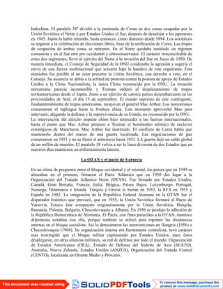 Indochina. El paralelo 38º dividió a la península de Corea en dos zonas ocupadas por la
Unión Soviética el Norte y por Estados Unidos el Sur, después de desalojar a los japoneses
en 1945. Japón la había retenido, hasta entonces, como dominio desde 1894. Los soviéticos
se negaron a la celebración de elecciones libres, base de la unificación de Corea. Las tropas
de ocupación de ambas zonas se retiraron. En el Norte quedaba instalado un régimen
comunista y en el Sur otro pro occidental y ultraconservador. El carácter irreconciliable de
estos dos regímenes, llevó al ejército del Norte a la invasión del Sur en Junio de 1950. De
manera inmediata, el Consejo de Seguridad de la ONU condenaba la agresión y sugería el
envío de una fuerza multinacional que actuaría bajo la bandera de este organismo. Esta
maniobra fue posible al no estar presente la Unión Soviética, con derecho a veto, en el
Consejo. Su ausencia se debía a la actitud de protesta contra la postura de apoyo de Estados
Unidos a la China Nacionalista; la única China reconocida por la ONU. La invasión
norcoreana parecía incontenible y Truman ordenó el desplazamiento de tropas
norteamericanas desde el Japón. Junto a un ejército de catorce países desembarcaron en las
proximidades de Seúl, el día 15 de septiembre. El mando supremo de este contingente,
fundamentalmente de tropas americanas, recayó en el general Mac Arthur. Los norcoreanos
comenzaron el repliegue hasta la frontera china. Este momento aprovechó Mao para
intervenir, alegando la defensa y la supervivencia de su Estado, no reconocido por la ONU.
La intervención del ejército popular chino hizo retroceder a las fuerzas internacionales,
hasta el punto que Mac Arthur propuso a Truman el bombardeo atómico de enclaves
estratégicos de Manchuria. Mac Arthur fue destituido. El conflicto de Corea había que
mantenerlo dentro del marco de una guerra localizada. Las negociaciones de paz
comenzaron en 1951 y no se firmó el armisticio hasta 1953. LA guerra dejó un saldo global
de un millón de muertos. El paralelo 38 volvía a ser la línea divisoria de dos Estados que en
nuestros días mantienen un enfrentamiento latente.
La OTAN y el pacto de Varsovia
En un clima de preguerra entre el bloque occidental y el oriental, los países que en 1949 se
alineaban en el primero, firmaron el Pacto Atlántico que en 1950 dio lugar a la
Organización del Tratado Atlántico Norte (OTAN). Fue firmado pro Estados Unidos,
Canadá, Gran Bretaña, Francia, Italia, Bélgica, Países Bajos, Luxemburgo, Portugal,
Noruega, Dinamarca e Irlanda. Turquía y Grecia lo harían en 1952, la RFA en 1955 y
España en 1982. La integración de la República Federal Alemana en la OTAN fue el
disparador histórico que provocó, que en 1955, la Unión Soviética formará el Pacto de
Varsovia. Estuvo éste compuesto originariamente por la Unión Soviética, Hungría,
Rumanía, Polonia, Bulgaria, Checoslovaquia y Albania. En 1956 se produjo la adhesión de
la República Democrática de Alemania. El Pacto, con fines parecidos a la OTAN, mantuvo
diferencias notables con ella, porque también se utilizó para reprimir las disidencias
internas en el bloque socialista. Así lo demostraron las intervenciones en Hungría (1956) o
Checoslovaquia (1968). Su organización interna era fuertemente centralista; tuvo carácter
más restringido que el bloque militar capitaneado por Estados Unidos, pues éstos
desplegaron, en otras alianzas militares, su red de defensa por todo el mundo: Organización
de Estados Americanos (OEA), Tratado de Defensa del Sudeste de Asia (SEATO),
Australia, Nueva Zelanda, Estados Unidos (ANZUS), Organización del Tratado Central
(CENTO), localizada en Oriente Medio y Próximo.
 