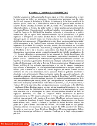 Kruschev y la Coexistencia pacífica (1953-1964)
Malenkov, sucesor de Stalin, anunciaba el nuevo eje de la política internacional de su país:
le negociación de todos sus problemas. Consecuentemente propugnó para la Unión
Soviética el fomento de la industria de bienes de consumo y de la desaceleración de la
industria pesada, básica en la fabricación de material bélico, pero no todos estaban de
acuerdo: Nikita Kruschev, Secretario del PCUS, desde 1953, consideraba esta política
industrial contraria al fomento del poder militar soviético, en plena carrera armamentista
con Estados Unidos. El ejército apoyó la caída de Malenkov como presidente de gobierno.
En el XX Congreso del PCUS (1956), Kruschev reafirmaba la orientación de la política
internacional, que sin lugar a dudas trascendía cualquier tipo de personalismo. Allí quedó
expresado el principio de coexistencia pacífica, basada "en la lucha política, económica e
ideológica pero no militar", según sus propias palabras. Los soviéticos promovían el
deshielo de las relaciones con el bloque adversario, pero desde una postura de fuerza: poder
militar comparable al de Estados Unidos, contactos diplomáticos con líderes de un arco
importante de naciones de ideologías variadas, apoyo a los movimientos de liberación
nacional de lo que se denominará Tercer Mundo, y lucha por la conquista del poder político
de Occidente a través de la mecánica democrática. Esta línea de actuación explica la
alternancia de momentos de tensión y coexistencia pacífica del período. Las elecciones de
1953 llevaron a Eisenhower, representante del ala moderada del Partido Republicano, a la
Casa Blanca. Fue un Secretario de Estado, Foster Dulles, quien marcó las directrices de la
política exterior. La administración norteamericana siguió en la década de los cincuenta con
la política de contención, pero dentro de una nueva estrategia. Dulles formuló la política al
borde del abismo, que conllevaba la doctrina de la represalia masiva. El acercamiento al
bloque soviético de los territorios descolonizados o en vías de hacerlo, preocupaban
especialmente a Washington. Por ello la presencia norteamericana en antiguas colonias se
redobla como expresión de la Teoría del Dominó propuesta por Dulles. Estados Unidos
ampararía no sólo a las democracias, sino a cualquier forma de gobierno autoritario o
dictatorial contra el comunismo. El caso vietnamita parecía dar argumentos suficientes a la
tesis del secretario de Estado norteamericano. La batalla de Dien-Bien-Fú (1954) significó
la derrota del ejército colonial francés de Indochina. El nacionalismo independentista de la
zona estuvo amparado por Moscú y Pekín, que consiguieron que las posesiones francesas
del Sudeste asiático se convirtieran en cuatro Estados: Camboya, Laos, Vietnam del Sur y
Vietnam del Norte, este último bajo un régimen comunista personificado en Ho-Chi-Minh
y en el general Giap. Régimen, que en los años setenta, extendió el comunismo a los otros
tres Estados citados. En 1949 la Unión Soviética contaba con la bomba atómica y cuatro
años más tarde con la de hidrógeno. La carrera nuclear quedaba abierta en un duelo de
capacidad destructiva. En 1956 los soviéticos habían desarrollado la balística
intercontinental y en 1957 lanzaron al espacio el primer satélite artificial Sputnik; era el
inicio de otra carrera de poder técnico y de prestigio. El gobierno norteamericano replicó
con la instalación de cohetes de medio alcance, dotados de cabezas nucleares, en Europa
(Gran Bretaña, Italia, Turquía). Asistimos al Equilibrio del Terror. El miedo mutuo a una
guerra en la que no habría vencedores ni vencidos. En Ginebra, 1955, las dos grandes
potencias entablan conversaciones de desarme nuclear. En 1959, muerto Foster Dulles,
Kruschev se entrevistó en Camp David con Eisenhower: Desarme, negociación, diálogo
fueron los términos que definieron el encuentro. En el que no se llegó a ningún avance
práctico.
 