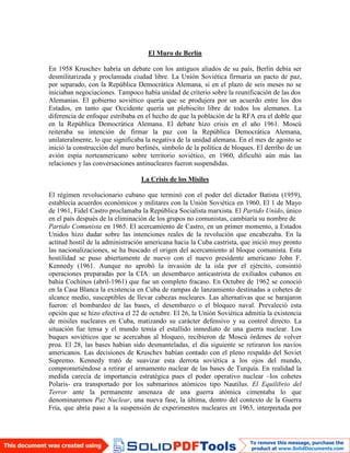 El Muro de Berlín
En 1958 Kruschev habría un debate con los antiguos aliados de su país, Berlín debía ser
desmilitarizada y proclamada ciudad libre. La Unión Soviética firmaría un pacto de paz,
por separado, con la República Democrática Alemana, si en el plazo de seis meses no se
iniciaban negociaciones. Tampoco había unidad de criterio sobre la reunificación de las dos
Alemanias. El gobierno soviético quería que se produjera por un acuerdo entre los dos
Estados, en tanto que Occidente quería un plebiscito libre de todos los alemanes. La
diferencia de enfoque estribaba en el hecho de que la población de la RFA era el doble que
en la República Democrática Alemana. El debate hizo crisis en el año 1961. Moscú
reiteraba su intención de firmar la paz con la República Democrática Alemana,
unilateralmente, lo que significaba la negativa de la unidad alemana. En el mes de agosto se
inició la construcción del muro berlinés, símbolo de la política de bloques. El derribo de un
avión espía norteamericano sobre territorio soviético, en 1960, dificultó aún más las
relaciones y las conversaciones antinucleares fueron suspendidas.
La Crisis de los Misiles
El régimen revolucionario cubano que terminó con el poder del dictador Batista (1959),
establecía acuerdos económicos y militares con la Unión Soviética en 1960. El 1 de Mayo
de 1961, Fidel Castro proclamaba la República Socialista marxista. El Partido Unido, único
en el país después de la eliminación de los grupos no comunistas, cambiaría su nombre de
Partido Comunista en 1965. El acercamiento de Castro, en un primer momento, a Estados
Unidos hizo dudar sobre las intenciones reales de la revolución que encabezaba. En la
actitud hostil de la administración americana hacia la Cuba castrista, que inició muy pronto
las nacionalizaciones, se ha buscado el origen del acercamiento al bloque comunista. Esta
hostilidad se puso abiertamente de nuevo con el nuevo presidente americano John F.
Kennedy (1961. Aunque no aprobó la invasión de la isla por el ejército, consintió
operaciones preparadas por la CIA: un desembarco anticastrista de exiliados cubanos en
bahía Cochinos (abril-1961) que fue un completo fracaso. En Octubre de 1962 se conoció
en la Casa Blanca la existencia en Cuba de rampas de lanzamiento destinadas a cohetes de
alcance medio, susceptibles de llevar cabezas nucleares. Las alternativas que se barajaron
fueron: el bombardeo de las bases, el desembarco o el bloqueo naval. Prevaleció esta
opción que se hizo efectiva el 22 de octubre. El 26, la Unión Soviética admitía la existencia
de misiles nucleares en Cuba, matizando su carácter defensivo y su control directo. La
situación fue tensa y el mundo temía el estallido inmediato de una guerra nuclear. Los
buques soviéticos que se acercaban al bloqueo, recibieron de Moscú órdenes de volver
proa. El 28, las bases habían sido desmanteladas, el día siguiente se retiraron los navíos
americanos. Las decisiones de Kruschev habían contado con el pleno respaldo del Soviet
Supremo. Kennedy trató de suavizar esta derrota soviética a los ojos del mundo,
comprometiéndose a retirar el armamento nuclear de las bases de Turquía. En realidad la
medida carecía de importancia estratégica pues el poder operativo nuclear –los cohetes
Polaris- era transportado por los submarinos atómicos tipo Nautilus. El Equilibrio del
Terror ante la permanente amenaza de una guerra atómica cimentaba lo que
denominaremos Paz Nuclear, una nueva fase, la última, dentro del contexto de la Guerra
Fría, que abría paso a la suspensión de experimentos nucleares en 1963, interpretada por
 