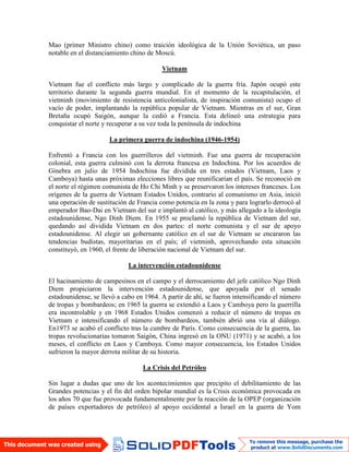 Mao (primer Ministro chino) como traición ideológica de la Unión Soviética, un paso
notable en el distanciamiento chino de Moscú.
Vietnam
Vietnam fue el conflicto más largo y complicado de la guerra fría. Japón ocupó este
territorio durante la segunda guerra mundial. En el momento de la recapitulación, el
vietminh (movimiento de resistencia anticolonialista, de inspiración comunista) ocupo el
vacío de poder, implantando la república popular de Vietnam. Mientras en el sur, Gran
Bretaña ocupó Saigón, aunque la cedió a Francia. Esta delineó una estrategia para
conquistar el norte y recuperar a su vez toda la península de indochina
La primera guerra de indochina (1946-1954)
Enfrentó a Francia con los guerrilleros del vietminh. Fue una guerra de recuperación
colonial, esta guerra culminó con la derrota francesa en Indochina. Por los acuerdos de
Ginebra en julio de 1954 Indochina fue dividida en tres estados (Vietnam, Laos y
Camboya) hasta unas próximas elecciones libres que reunificarían el país. Se reconoció en
el norte el régimen comunista de Ho Chi Minh y se preservaron los intereses franceses. Los
orígenes de la guerra de Vietnam Estados Unidos, contrario al comunismo en Asia, inició
una operación de sustitución de Francia como potencia en la zona y para lograrlo derrocó al
emperador Bao-Dai en Vietnam del sur e implantó al católico, y más allegado a la ideología
estadounidense, Ngo Dinh Diem. En 1955 se proclamó la república de Vietnam del sur,
quedando así dividida Vietnam en dos partes: el norte comunista y el sur de apoyo
estadounidense. Al elegir un gobernante católico en el sur de Vietnam se encararon las
tendencias budistas, mayoritarias en el país; el vietminh, aprovechando esta situación
constituyó, en 1960, el frente de liberación nacional de Vietnam del sur.
La intervención estadounidense
El hacinamiento de campesinos en el campo y el derrocamiento del jefe católico Ngo Dinh
Diem propiciaron la intervención estadounidense, que apoyada por el senado
estadounidense, se llevó a cabo en 1964. A partir de ahí, se fueron intensificando el número
de tropas y bombardeos; en 1965 la guerra se extendió a Laos y Camboya pero la guerrilla
era incontrolable y en 1968 Estados Unidos comenzó a reducir el número de tropas en
Vietnam e intensificando el número de bombardeos, también abrió una vía al diálogo.
En1973 se acabó el conflicto tras la cumbre de París. Como consecuencia de la guerra, las
tropas revolucionarias tomaron Saigón, China ingresó en la ONU (1971) y se acabó, a los
meses, el conflicto en Laos y Camboya. Como mayor consecuencia, los Estados Unidos
sufrieron la mayor derrota militar de su historia.
La Crisis del Petróleo
Sin lugar a dudas que uno de los acontecimientos que precipito el debilitamiento de las
Grandes potencias y el fin del orden bipolar mundial es la Crisis económica provocada en
los años 70 que fue provocada fundamentalmente por la reacción de la OPEP (organización
de países exportadores de petróleo) al apoyo occidental a Israel en la guerra de Yom
 