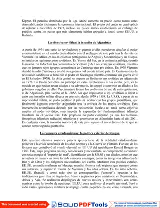 Kippur. El petróleo dominado por la liga Árabe aumenta su precio como nunca antes
desestabilizando totalmente la economía internacional. El precio del crudo se cuadruplicó
de octubre a diciembre de 1973, incluso los países árabes establecieron un embargo de
petróleo contra los países que más claramente habían apoyado a Israel, como EE.UU. u
Holanda.
La ofensiva soviética: la invasión de Afganistán
A partir de 1974 una serie de revoluciones y guerras civiles parecieron desafiar al poder
estadounidense en el mundo coincidiendo con el repliegue de este país tras la derrota en
Vietnam. En África, en las ex colonias portuguesas de Angola y Mozambique y en Etiopía,
se instalaron regímenes pros soviéticos. En Yemen del Sur, en la península arábiga, ocurrió
lo mismo. En Indochina los comunistas de Vietnam y de Laos eran pro soviéticos, mientras
que los jemeres rojos (grupos comunistas) de Camboya eran pro chinos. En 1978 Vietnam
decidió invadir Camboya y estalló otra guerra civil en este último país. En Centroamérica la
revolución sandinista se hizo con el poder en Nicaragua mientras comenzó una guerra civil
en El Salvador (1979). En Asia central se impuso un Gobierno pro soviético en Afganistán
en 1978. La Unión Soviética no participó en estas revoluciones ni las alentó, pero, en la
medida en que podían restar aliados a su adversario, las apoyó o convirtió en aliados a los
gobiernos surgidos de ellas. Precisamente fueron los problemas de uno de estos gobiernos,
el de Afganistán, país vecino de la URSS, los que impulsaron a los soviéticos a llevar a
cabo una invasión militar directa en este país, desde 1979 a 1988. La URSS, a pesar de su
superioridad militar, no pudo pacificar el país ni acabar con los grupos guerrilleros, que
finalmente lograron controlar Afganistán tras la retirada de las tropas soviéticas. Esta
intervención (complicada después por las resistencias locales) no tenía como objetivo
ampliar el poder soviético, sino impedir la expansión del fundamentalismo islámico
triunfante en el vecino Irán. Este propósito no pudo cumplirse, ya que los talibanes
(integristas islámicos radicales) triunfaron y gobernaron en Afganistán hasta el año 2001.
En cualquier caso, la invasión soviética de este país supuso el inicio formal de lo que se
conoce como segunda guerra fría.
La respuesta estadounidense: la política exterior de Reagan
Esta aparente ofensiva soviética parecía aprovecharse de la debilidad estadounidense
posterior a la crisis económica de los años setenta y a la Guerra de Vietnam. Fue uno de los
factores que contribuyó al triunfo electoral en EE UU del republicano Ronald Reagan en
1980. Éste, cuyo programa era muy conservador y nacionalista, se comprometió a combatir
con toda energía el "imperio del mal", identificado con la URSS y sus aliados, entre los que
se incluía de manera un tanto forzada a nuevos enemigos, como los integristas islámicos de
Irán y de Libia y los dirigentes nacionalistas del Caribe. Mediante esta política exterior,
EE.UU. pretendía reafirmar su liderazgo mundial frente a todo régimen que atentase contra
sus intereses, y superar el trauma de Vietnam y los años setenta. En los años ochenta,
EE.UU. financió y armó todo tipo de contraguerrillas ("contras"), opuestas a las
tradicionales guerrillas de izquierdas, frente a regímenes poco amistosos, en Iberoamérica,
África y Asia. Se realizaron despliegues de nuevos misiles y experimentos con armas
masivas como la bomba de neutrones. EE.UU, para reafirmar el orgullo nacional, llevó a
cabo varias operaciones militares relámpago contra pequeños países, como Granada, una
 