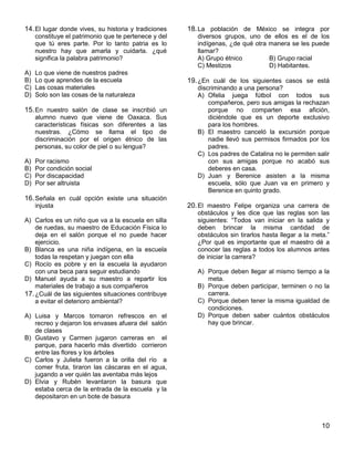 10
14.El lugar donde vives, su historia y tradiciones
constituye el patrimonio que te pertenece y del
que tú eres parte. Por lo tanto patria es lo
nuestro hay que amarla y cuidarla. ¿qué
significa la palabra patrimonio?
A) Lo que viene de nuestros padres
B) Lo que aprendes de la escuela
C) Las cosas materiales
D) Solo son las cosas de la naturaleza
15.En nuestro salón de clase se inscribió un
alumno nuevo que viene de Oaxaca. Sus
características físicas son diferentes a las
nuestras. ¿Cómo se llama el tipo de
discriminación por el origen étnico de las
personas, su color de piel o su lengua?
A) Por racismo
B) Por condición social
C) Por discapacidad
D) Por ser altruista
16.Señala en cuál opción existe una situación
injusta
A) Carlos es un niño que va a la escuela en silla
de ruedas, su maestro de Educación Física lo
deja en el salón porque el no puede hacer
ejercicio.
B) Blanca es una niña indígena, en la escuela
todas la respetan y juegan con ella
C) Rocío es pobre y en la escuela la ayudaron
con una beca para seguir estudiando
D) Manuel ayuda a su maestro a repartir los
materiales de trabajo a sus compañeros
17.¿Cuál de las siguientes situaciones contribuye
a evitar el deterioro ambiental?
A) Luisa y Marcos tomaron refrescos en el
recreo y dejaron los envases afuera del salón
de clases
B) Gustavo y Carmen jugaron carreras en el
parque, para hacerlo más divertido corrieron
entre las flores y los árboles
C) Carlos y Julieta fueron a la orilla del río a
comer fruta, tiraron las cáscaras en el agua,
jugando a ver quién las aventaba más lejos
D) Elvia y Rubén levantaron la basura que
estaba cerca de la entrada de la escuela y la
depositaron en un bote de basura
18.La población de México se integra por
diversos grupos, uno de ellos es el de los
indígenas, ¿de qué otra manera se les puede
llamar?
A) Grupo étnico B) Grupo racial
C) Mestizos D) Habitantes.
19.¿En cuál de los siguientes casos se está
discriminando a una persona?
A) Ofelia juega fútbol con todos sus
compañeros, pero sus amigas la rechazan
porque no comparten esa afición,
diciéndole que es un deporte exclusivo
para los hombres.
B) El maestro canceló la excursión porque
nadie llevó sus permisos firmados por los
padres.
C) Los padres de Catalina no le permiten salir
con sus amigas porque no acabó sus
deberes en casa.
D) Juan y Berenice asisten a la misma
escuela, sólo que Juan va en primero y
Berenice en quinto grado.
20.El maestro Felipe organiza una carrera de
obstáculos y les dice que las reglas son las
siguientes: “Todos van iniciar en la salida y
deben brincar la misma cantidad de
obstáculos sin tirarlos hasta llegar a la meta.”
¿Por qué es importante que el maestro dé a
conocer las reglas a todos los alumnos antes
de iniciar la carrera?
A) Porque deben llegar al mismo tiempo a la
meta.
B) Porque deben participar, terminen o no la
carrera.
C) Porque deben tener la misma igualdad de
condiciones.
D) Porque deben saber cuántos obstáculos
hay que brincar.
 