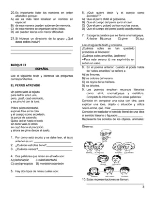 3
20.Es importante listar los nombres en orden
alfabético porque:
A) así es más fácil localizar un nombre en
especial.
B) de esa manera pueden saberse de memoria.
C) de esa manera se organizan otras listas.
D) así pueden leerse con menor dificultad.
21.Si hicieras un directorio de tu grupo ¿Qué
datos debes incluir?
________________________________________
________________________________________
_______________________________________
BLOQUE II
ESPAÑOL
Lee el siguiente texto y contesta las preguntas
correspondientes.
EL PERRO ATREVIDO
Un perro saltó al tejado
para ladrar a la Luna,
pero, ¡zaz!, cayó atontado,
y se pinchó con la tuna.
Pobre perro mordelón,
espinas trae en la cola
y el cuerpo como acordeón,
la panza de cacerola.
Quiso ladrar hasta el cielo
sin tener alas ni oficio;
se cayó hacia el precipicio
y ahora se gime desde el suelo.
1. Por cómo está escrito y se debe leer, el texto
anterior es un: ________________________
2. ¿Cuántas estrofas tiene?_________________
3. ¿Cuántos versos?______________________
4. Dos palabras que riman en el texto son:
A) perro/ladrar B) saltó/atontado
C) cayó/precipicio D) mordelón/acordeón
5. Hay dos tipos de rimas cuáles son:
_____________________________________
6. ¿Qué quiere decir “y el cuerpo como
acordeón”?
A) Que el perro chilló al golpearse.
B) Que el cuerpo del perro sonó al caer.
C) Que el perro golpeó contra muchas cosas.
D) Que el cuerpo del perro quedó apachurrado.
7. Escoge la palabra que se llama onomatopeya.
A) ladrar B) panza C) gime D) zaz
Lee el siguiente texto y contesta.
¡Cuántos soles se han quedado
prendidos al limonero!
¡Cuántos soles amarillos, jardinero!
─Para este verano tú me exprimirás un
sol en un vaso.
8. En el poema anterior, cuando el poeta habla
de “soles amarillos” se refiere a
A) los limones.
B) los colores del verano.
C) los rayos de la mañana.
D) los árboles.
9. Los poemas emplean recursos literarios
como: símil, onomatopeya y metáfora.
Completa la información con estas palabras:
Consiste en comparar una cosa con otra, para
explicar una idea, objeto o situación y utiliza
nexos como, que, más: _____________________
Consiste en trasladar el sentido literal de una idea
al sentido literario o figurado:________________
Representa los sonidos de los objetos, animales:
_______________________________________
Observa:
10.Estas representaciones se llaman:
_____________________________________
 
