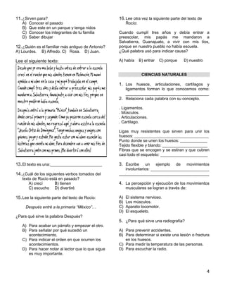 4
11.¿Sirven para?
A) Conocer el pasado
B) Que este en un parque y tenga nidos
C) Conocer los integrantes de tu familia
D) Saber dibujar
12.¿Quién es el familiar más antiguo de Antonio?
A) Lourdes. B) Alfredo. C) Rosa. D) Juan.
Lee el siguiente texto:
13.El texto es una:_______________________
14.¿Cuál de los siguientes verbos tomados del
texto de Rocío está en pasado?
A) crecí B) tienen
C) escucho D) divertiré
15.Lee la siguiente parte del texto de Rocío:
Después entré a la primaria “México”…
¿Para qué sirve la palabra Después?
A) Para acabar un párrafo y empezar el otro.
B) Para señalar por qué sucedió un
acontecimiento.
C) Para indicar el orden en que ocurren los
acontecimientos.
D) Para hacer notar al lector que lo que sigue
es muy importante.
16.Lee otra vez la siguiente parte del texto de
Rocío:
Cuando cumplí tres años y debía entrar a
preescolar, mis papás me mandaron a
Salvatierra, Guanajuato, a vivir con mis tíos,
porque en nuestro pueblo no había escuela.
¿Qué palabra usó para indicar causa?
A) había B) entrar C) porque D) nuestro
CIENCIAS NATURALES
1. Los huesos, articulaciones, cartílagos y
ligamentos forman lo que conocemos como:
_____________________________________
2. Relaciona cada palabra con su concepto.
. Ligamentos.
. Músculos.
. Articulaciones.
. Cartílago.
Ligas muy resistentes que sirven para unir los
huesos: _________________________________
Punto donde se unen los huesos: ____________
Tejido flexible y blando: ____________________
Fibras que se encogen y se estiran y que cubren
casi todo el esqueleto: _____________________
3. Escribe un ejemplo de movimientos
involuntarios: __________________________
________________________________________
4. La percepción y ejecución de los movimientos
musculares se logran a través de:
A) El sistema nervioso.
B) Los músculos.
C) Aparato locomotor.
D) El esqueleto.
5. ¿Para qué sirve una radiografía?
A) Para prevenir accidentes.
B) Para determinar si existe una lesión o fractura
en los huesos.
C) Para medir la temperatura de las personas.
D) Para escuchar la radio.
 