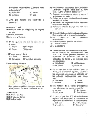 7
tradiciones y costumbres, ¿Cómo se llama
este conjunto?
A) población B) urbana
C) territorio D) rural
8. ¿De qué manera era distribuida la
población?
A) urbana y rural
B) hombres viven en una parte y las mujeres
en otra
C) niños y ancianos
D) morenos y blancos.
9. De la siguiente lista cuál no es un río de
Puebla.
A) Atoyac B) Pantepec
C) Bravo D) Nexapa
10.Puebla tiene un clima
A) Cálido B) Seco
C) Semiseco D) Templado semifrío
Lee el mapa y contesta.
11.Los primeros pobladores que venían de
Asia pasaron a nuestro continente por él.
A) Mar Caribe
B) Estrecho de Asia
C) Estrecho de Bering
D) Edad de hielo
12.Los primeros pobladores del Continente
Americano llegaron hace casi 40 000
años. ¿Cómo vivían en esa época?
A) Cazaban animales para comer su carne y
vestirse con las pieles.
B) Cultivaban algunas plantas alimenticias en
la época de lluvias.
C) Habitaban en pequeñas aldeas rodeados
de animales feroces.
D) Construían chozas de paja y hacían ollas
de cerámica.
13.Una actividad que tuvieron los pueblos de
Mesoamérica al hacerse sedentarios fue.
A) La construcción de viviendas
provisionales.
B) La realización de pinturas en cuevas.
C) El cultivo del maíz.
D) El uso del cero.
14.Fue el principal centro del valle de Puebla,
en ella vivieron los olmecas-xilanca 700
años d. C, fueron grandes escultores e
inventaron un calendario con en el
calculaban la lluvias y las sequias para
sus cosechas”.
A) cholultecas B) teotihuacanas
C) zapotecos D) mixtecos
15.Su función era moler semillas, maíz y
chiles, por mencionar algunos, ¿Cuál de
los siguientes utensilios era utilizado por
las culturas prehispánicas para estos
fines?
A) molcajete B) comal
C) metate D) cazuela
16.Los metates de la época prehispánica
eran fabricados por piedra que venía:
A) del mar B) del bosque
C) del campo D) de volcanes
17.El periodo que duró 300 años desde que
llegaron los españoles al continente e
impusieron su dominio se le conoce como:
A) Colonial B) prehispánico
C) prehistórico D) dictatorial
 