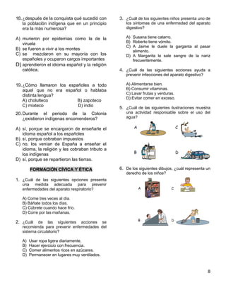 8
18.¿después de la conquista qué sucedió con
la población indígena que en un principio
era la más numerosa?
A) murieron por epidemias como la de la
viruela
B) se fueron a vivir a los montes
C) se mezclaron en su mayoría con los
españoles y ocuparon cargos importantes
D) aprendieron el idioma español y la religión
católica.
19.¿Cómo llamaron los españoles a todo
aquel que no era español o hablaba
distinta lengua?
A) cholulteco B) zapoteco
C) mixteco D) indio
20.Durante el periodo de la Colonia
¿existieron indígenas encomenderos?
A) sí, porque se encargaron de enseñarle el
idioma español a los españoles
B) sí, porque cobraban impuestos
C) no, los venían de España a enseñar el
idioma, la religión y les cobraban tributo a
los indígenas
D) sí, porque se repartieron las tierras.
FORMACIÓN CÍVICA Y ÉTICA
1. ¿Cuál de las siguientes opciones presenta
una medida adecuada para prevenir
enfermedades del aparato respiratorio?
A) Come tres veces al día.
B) Báñate todos los días.
C) Cúbrete cuando hace frío.
D) Corre por las mañanas.
2. ¿Cuál de las siguientes acciones se
recomienda para prevenir enfermedades del
sistema circulatorio?
A) Usar ropa ligera diariamente.
B) Hacer ejercicio con frecuencia.
C) Comer alimentos ricos en azúcares.
D) Permanecer en lugares muy ventilados.
3. ¿Cuál de los siguientes niños presenta uno de
los síntomas de una enfermedad del aparato
digestivo?
A) Susana tiene catarro.
B) Roberto tiene vómito.
C) A Jaime le duele la garganta al pasar
alimento.
D) A Margarita le sale sangre de la nariz
frecuentemente.
4. ¿Cuál de las siguientes acciones ayuda a
prevenir infecciones del aparato digestivo?
A) Alimentarse bien.
B) Consumir vitaminas.
C) Lavar frutas y verduras.
D) Evitar comer en exceso.
5. ¿Cuál de las siguientes ilustraciones muestra
una actividad responsable sobre el uso del
agua?
6. De los siguientes dibujos, ¿cuál representa un
derecho de los niños?
 