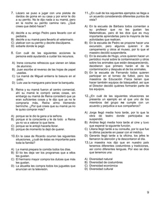 9
7. Lázaro se puso a jugar con una pistola de
dardos de goma en su casa y por error le dio
a su perrito. No le dijo nada a su mamá, pero
en la noche su perrito camina raro. ¿Qué
crees que debió hacer?
A) decirle a su amigo Pedro para llevarlo con el
pediatra.
B) decirle a su mamá para llevarlo al veterinario.
C) platicar con su perrito y decirle discúlpame.
D) sobarle donde le pegó
8. Con cuál de las siguientes acciones la
persona está ayudando a cuidar los recursos.
A) Irene consume refrescos que vienen en latas
de aluminio.
B) Juan escribe al reverso de las hojas de papel
usadas.
C) La mamá de Miguel entierra la basura en el
patio.
D) Luis usa la manguera para lavar la banqueta.
9. Reina y su mamá fueron al centro comercial,
ahí su mamá le compró varias cosas, sin
embargo su mamá de Reina consideró que ya
eran suficientes cosas y le dijo que ya no le
compraría más, Reina armo tremendo
berrinche. ¿Por qué crees que su mamá ya no
le quiso comprar más?
A) porque se le dio la gana a la señora.
B) porque si la consciente y le da todo a Reina
ya no va a valorar lo que tiene.
C) porque se le antojó hacerla llorar.
D) porque de momento la dejó de querer.
10.En la casa de Ricardo ocurren las siguientes
situaciones, ¿cuál de éstas es importante para
toda la familia?
A) La mamá prepara la comida todos los días.
B) El tío les deja ver los programas que a ellos
les gustan.
C) El hermano mayor compra los dulces que más
les gustan.
D) La abuelita les compra todos los juguetes que
anuncian en la televisión.
11.¿En cuál de los siguientes ejemplos se llega a
un acuerdo considerando diferentes puntos de
vista?
A) En la escuela de Bárbara todos comentan a
su profesor que no les gustan las
Matemáticas, pero él les dice que es muy
importante aprenderlas para la mayoría de las
actividades que realicen.
B) En la escuela de Pedro se propone hacer una
excursión, pero algunos quieren ir de
campamento y otros al museo, por lo que el
maestro decidió suspenderla.
C) En la escuela de Hugo, unos quieren hacer un
periódico mural sobre la contaminación y otros
sobre los animales que están desapareciendo,
decidieron que primero harán el de la
contaminación y después el de los animales.
D) En la escuela de Fernando todos quieren
participar en el torneo de futbol, pero los
maestros de Educación Física tienen que
hacer también equipos de básquetbol, así que
el Director decidió quiénes formarán parte de
los equipos.
12.¿En cuál de las siguientes situaciones se
presenta un ejemplo en el que uno de los
miembros del grupo no cumple con un
acuerdo y perjudica a sus compañeros?
A) Jorge llegó media hora tarde, por lo que la
obra de teatro donde participaba se
suspendió.
B) Andrea llegó media hora tarde al cine y tuvo
que esperar la siguiente función.
C) Liliana llegó tarde a su consulta, por lo que fue
la última paciente en pasar con el médico.
D) Gerardo llegó tarde a la oficina, los jefes le
llamaron la atención y le descontaron el día.
13.La maestra nos dijo que en nuestro país
tenemos diferentes costumbres y tradiciones,
así como diferentes lenguas. Por eso se dice
que tenemos una:
A) Diversidad natural
B) Diversidad de costumbres
C) Diversidad económica
D) Diversidad cultural
 