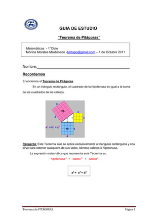                    GUIA DE ESTUDIO<br />“Teorema de Pitágoras”<br />    Matemáticas  - 1°CicloMónica Morales Maldonado -tutitapo@gmail.com – 1 de Octubre 2011<br />Nombre:_____________________________________________<br />Recordemos<br />Enunciemos el Teorema de Pitágoras: <br />      En un triángulo rectángulo, el cuadrado de la hipotenusa es igual a la suma<br />de los cuadrados de los catetos. <br />1080135top<br />Recuerda: Este Teorema sólo se aplica exclusivamente a triángulos rectángulos y nos sirve para obtener cualquiera de sus lados, llámese catetos ó hipotenusa.<br />         La expresión matemática que representa este Teorema es:<br />hipotenusa 2   =   cateto 2    +   cateto 2<br />a2 =  c2 + b2<br />        <br />                                         <br />Resuelve los siguientes problemas:<br />1.- Un carpintero ha  construido un marco de ventana. Sus dimensiones son 60 cm de ancho y 80 de largo. ¿Estará bien construido si la diagonal mide 102 cm?.<br />