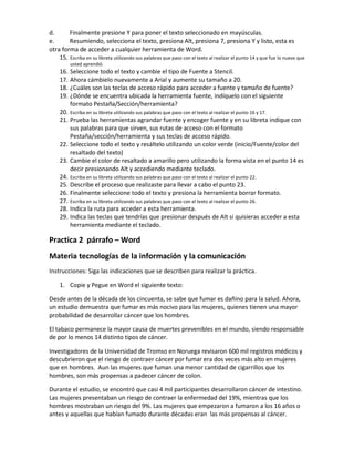 d. Finalmente presione Y para poner el texto seleccionado en mayúsculas.
e. Resumiendo, selecciona el texto, presiona Alt, presiona 7, presiona Y y listo, esta es
otra forma de acceder a cualquier herramienta de Word.
15. Escriba en su libreta utilizando sus palabras que paso con el texto al realizar el punto 14 y que fue lo nuevo que
usted aprendió.
16. Seleccione todo el texto y cambie el tipo de Fuente a Stencil.
17. Ahora cámbielo nuevamente a Arial y aumente su tamaño a 20.
18. ¿Cuáles son las teclas de acceso rápido para acceder a fuente y tamaño de fuente?
19. ¿Dónde se encuentra ubicada la herramienta fuente, indíquelo con el siguiente
formato Pestaña/Sección/herramienta?
20. Escriba en su libreta utilizando sus palabras que paso con el texto al realizar el punto 16 y 17.
21. Prueba las herramientas agrandar fuente y encoger fuente y en su libreta indique con
sus palabras para que sirven, sus rutas de acceso con el formato
Pestaña/sección/herramienta y sus teclas de acceso rápido.
22. Seleccione todo el texto y resáltelo utilizando un color verde (inicio/Fuente/color del
resaltado del texto)
23. Cambie el color de resaltado a amarillo pero utilizando la forma vista en el punto 14 es
decir presionando Alt y accediendo mediante teclado.
24. Escriba en su libreta utilizando sus palabras que paso con el texto al realizar el punto 22.
25. Describe el proceso que realizaste para llevar a cabo el punto 23.
26. Finalmente seleccione todo el texto y presiona la herramienta borrar formato.
27. Escriba en su libreta utilizando sus palabras que paso con el texto al realizar el punto 26.
28. Indica la ruta para acceder a esta herramienta.
29. Indica las teclas que tendrías que presionar después de Alt si quisieras acceder a esta
herramienta mediante el teclado.
Practica 2 párrafo – Word
Materia tecnologías de la información y la comunicación
Instrucciones: Siga las indicaciones que se describen para realizar la práctica.
1. Copie y Pegue en Word el siguiente texto:
Desde antes de la década de los cincuenta, se sabe que fumar es dañino para la salud. Ahora,
un estudio demuestra que fumar es más nocivo para las mujeres, quienes tienen una mayor
probabilidad de desarrollar cáncer que los hombres.
El tabaco permanece la mayor causa de muertes prevenibles en el mundo, siendo responsable
de por lo menos 14 distinto tipos de cáncer.
Investigadores de la Universidad de Tromso en Noruega revisaron 600 mil registros médicos y
descubrieron que el riesgo de contraer cáncer por fumar era dos veces más alto en mujeres
que en hombres. Aun las mujeres que fuman una menor cantidad de cigarrillos que los
hombres, son más propensas a padecer cáncer de colon.
Durante el estudio, se encontró que casi 4 mil participantes desarrollaron cáncer de intestino.
Las mujeres presentaban un riesgo de contraer la enfermedad del 19%, mientras que los
hombres mostraban un riesgo del 9%. Las mujeres que empezaron a fumaron a los 16 años o
antes y aquellas que habían fumado durante décadas eran las más propensas al cáncer.
 