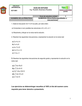CÁLCULO
DIFERENCIAL
ACF-0901
GUÍA DE ESTUDIO
Ing. Rodolfo Alcántara Rosales
Guía de estudios unidad: 1
NOMBRE DE LA PRÁCTICA: NUMEROS REALES(Desigualdades o
inecuaciones)
1. Dada la inecuación 3x+1>x+5 se pide, por este orden:
a) Comprobar si son posibles las soluciones x=5, x=0, x=-1
b) Resolverla y dibujar en la recta real la solución.
2. Resolver las siguientes inecuaciones y representar la solución en la recta real:
3. Resolver las siguientes inecuaciones de segundo grado y representar la solución en la
recta real:
Los ejercicios se deberentregar resueltos al 100% el dia del examen como
requisito para tener derecho a presentarlo.
1
 