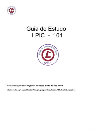Guia de Estudo
                          LPIC - 101




Montado seguindo os objetivos retirados direto do Site da LPI

http://www.lpi.org/eng/certification/the_lpic_program/lpic_1/exam_101_detailed_objectives




                                                                                            1
 