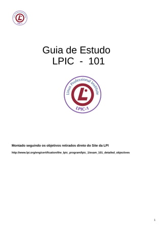 Guia de Estudo
LPIC - 101
Montado seguindo os objetivos retirados direto do Site da LPI
http://www.lpi.org/eng/certification/the_lpic_program/lpic_1/exam_101_detailed_objectives
1
 