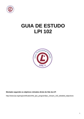GUIA DE ESTUDO
LPI 102
Montado seguindo os objetivos retirados direto do Site da LPI
http://www.lpi.org/eng/certification/the_lpic_program/lpic_1/exam_102_detailed_objectives
1
 
