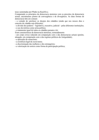 teses sustentadas por Platão na República.
Comparando os princípios da democracia ateniense com os preceitos da democracia
actual, encontramos pontos de convergência e de divergência. As duas formas de
democracia têm em comum:
- a vontade de satisfazer os desejos dos cidadãos (ainda que nos nossos dias o
conceito de cidadão seja diferente);
- a divisão dos poderes – legislativo, executivo, judicial – pelas diferentes instituições;
- o uso da retórica como arma política;
- o tratamento igual de todos os cidadãos perante a lei.
Eram características da democracia ateniense, nomeadamente:
- um corpo cívico reduzido em comparação com o das democracias actuais (porém,
alargado, em comparação com o dos regimes políticos da Antiguidade);
- a aplicação do ostracismo;
- a existência legal da escravatura;
- a discriminação das mulheres e dos estrangeiros;
- a valorização do sorteio como forma de participação política;
 