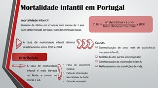 Mortalidade infantil em Portugal
Mortalidade infantil
Número de óbitos em crianças com menos de 1 ano
num determinado período, num determinado local.
T MI =
𝑛º 𝑑𝑒 ó𝑏𝑖𝑡𝑜𝑠<1𝑎𝑛𝑜
𝑡𝑜𝑡𝑎𝑙𝑑𝑒 𝑛𝑎𝑠𝑐𝑖𝑚𝑒𝑛𝑡𝑜𝑠
𝑥1000
A taxa de mortalidade infantil diminui
drasticamente entre 1950 e 2004
Causas
 Generalização de uma rede de assistência
materno-infantil;
 Realização dos partos em hospitais;
 Generalização da vacinação infantil;
 Melhoramento nas condições de vida.
Distribuição
A taxa de mortalidade
infantil é mais elevada
no Norte e menor no
litoral e sul.
• Falta de assistência
médica;
• Falta de informação;
• Mentalidade fechada;
• Falta de vacinação.
 