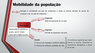 Deslocações de pessoas ou
grupos, que se instala
numa outra região ou país.
Mobilidade da população
Portugal é considerado um país de emigrantes e desde as últimas décadas do século XX,
começou a ser um país de imigrantes.
Migrações
Emigração
Saída de população de um país.
Imigração
Entrada de população num país.
Causas
 Procura de emprego e melhores salários;
 Procura de melhores condições de vida.
Os movimentos migratórios quer sejam
internos ou externos, influenciam as
caraterísticas demográficas e sociais
de um país.
 