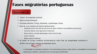 Fases migratórias portuguesas
Entre 1960 - 73
├ “boom” da emigração nacional.
├ Maioria intracontinental.
├ Principais destinos: França, Alemanha, Luxemburgo e Suíça.
├ Deve-se a um conjunto de fatores desfavoráveis:
├ Os países da Europa ocidental encontravam-se numa fase de prosperidade económica e
sofriam uma elevada carência de população ativa.
• População jovem com falta de estruturas de apoio à família e às atividades socioculturais;
• Economia assente numa agricultura tradicional;
• Baixos salários, elevado desemprego e baixo nível de vida;
• Guerra colonial;
• Regime político ditatorial.
A necessidade de expansão económica e de reconstrução provocou nestes países a necessidade de mão-de-obra
barata para a indústria, construção civil e serviços pouco qualificados.
 