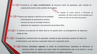 Constata-se um duplo envelhecimento da estrutura etária da população, pela redução da
proporção de jovens e pelo aumento da de idosos.
A redução de jovens deve-se à diminuição da
natalidade e do índice sintético de fecundidade que é
inferior ao índice de renovação de gerações.
Fatores que explicam o declínio da fecundidade:
o Generalização do planeamento familiar;
o Aumento da taxa de atividade feminina;
o Adiamento do casamento e do nascimento do primeiro filho.
O aumento da proporção de idosos deve-se em grande parte ao prolongamento da esperança
média de vida.
O progressivo envelhecimento da população constata-se pelo acentuado aumento do índice de
envelhecimento, que relaciona a população idosa com a população jovem.
Existem contrastes regionais no índice de envelhecimento, associados às diferenças na
estrutura etária. As regiões com maior índice de envelhecimento são as do interior e as que
apresentam menores valores são as do litoral e as regiões autónomas.
 
