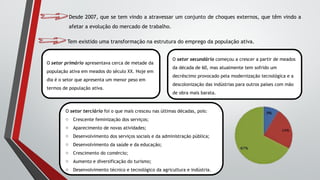 Desde 2007, que se tem vindo a atravessar um conjunto de choques externos, que têm vindo a
afetar a evolução do mercado de trabalho.
Tem existido uma transformação na estrutura do emprego da população ativa.
O setor primário apresentava cerca de metade da
população ativa em meados do século XX. Hoje em
dia é o setor que apresenta um menor peso em
termos de população ativa.
O setor secundário começou a crescer a partir de meados
da década de 60, mas atualmente tem sofrido um
decréscimo provocado pela modernização tecnológica e a
descolonização das indústrias para outros países com mão
de obra mais barata.
O setor terciário foi o que mais cresceu nas últimas décadas, pois:
o Crescente feminização dos serviços;
o Aparecimento de novas atividades;
o Desenvolvimento dos serviços sociais e da administração pública;
o Desenvolvimento da saúde e da educação;
o Crescimento do comércio;
o Aumento e diversificação do turismo;
o Desenvolvimento técnico e tecnológico da agricultura e indústria.
 