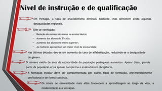 Nível de instrução e de qualificação
Em Portugal, a taxa de analfabetismo diminuiu bastante, mas persistem ainda algumas
desigualdades regionais.
Têm-se verificado:
• Redução do número de alunos no ensino básico;
• Aumento dos alunos do 3º ciclo;
• Aumento dos alunos no ensino superior;
• As mulheres apresentam um maior nível de escolaridade.
Nas últimas décadas deu-se um aumento da taxa de alfabetização, reduzindo-se a desigualdade
de género.
O número médio de anos de escolaridade da população portuguesa aumentou. Apesar disso, grande
parte da população ativa apenas completou o ensino básico obrigatório.
A formação escolar deve ser complementada por outros tipos de formação, preferencialmente
profissional e de forma contínua.
Os níveis de escolaridade mais altos favorecem a aprendizagem ao longo da vida, a
modernização e a inovação.
 