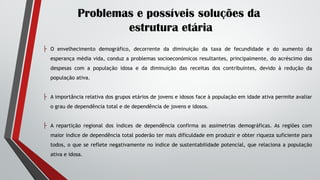 Problemas e possíveis soluções da
estrutura etária
├ O envelhecimento demográfico, decorrente da diminuição da taxa de fecundidade e do aumento da
esperança média vida, conduz a problemas socioeconómicos resultantes, principalmente, do acréscimo das
despesas com a população idosa e da diminuição das receitas dos contribuintes, devido à redução da
população ativa.
├ A importância relativa dos grupos etários de jovens e idosos face à população em idade ativa permite avaliar
o grau de dependência total e de dependência de jovens e idosos.
├ A repartição regional dos índices de dependência confirma as assimetrias demográficas. As regiões com
maior índice de dependência total poderão ter mais dificuldade em produzir e obter riqueza suficiente para
todos, o que se reflete negativamente no índice de sustentabilidade potencial, que relaciona a população
ativa e idosa.
 